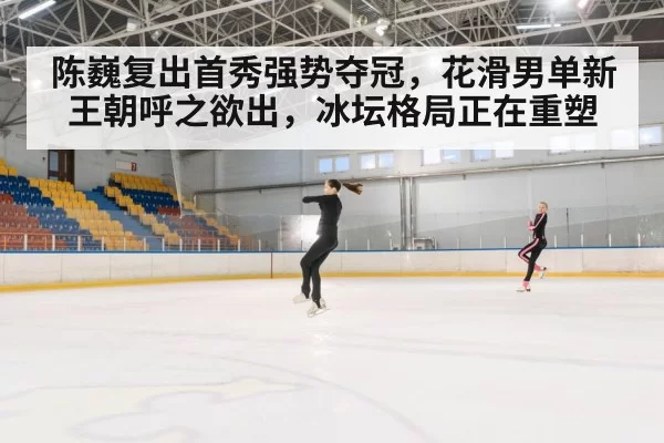 陈巍复出首秀强势夺冠，花滑男单新王朝呼之欲出，冰坛格局正在重塑