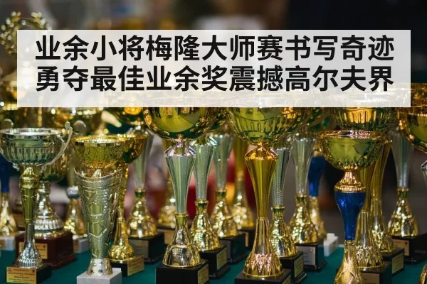 业余小将梅隆大师赛书写奇迹勇夺最佳业余奖震撼高尔夫界